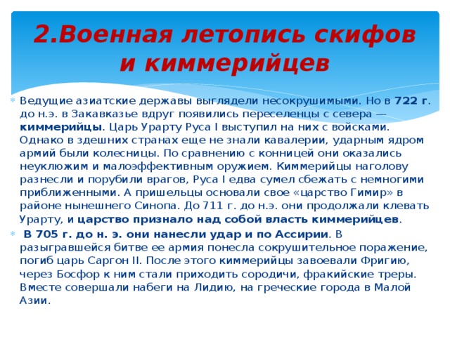 2.Военная летопись скифов и киммерийцев Ведущие азиатские державы выглядели несокрушимыми. Но в 722 г . до н.э. в Закавказье вдруг появились переселенцы с севера — киммерийцы . Царь Урарту Руса I выступил на них с войсками. Однако в здешних странах еще не знали кавалерии, ударным ядром армий были колесницы. По сравнению с конницей они оказались неуклюжим и малоэффективным оружием. Киммерийцы наголову разнесли и порубили врагов, Руса I едва сумел сбежать с немногими приближенными. А пришельцы основали свое «царство Гимир» в районе нынешнего Синопа. До 711 г. до н.э. они продолжали клевать Урарту, и царство признало над собой власть киммерийцев .  В 705 г. до н. э. они нанесли удар и по Ассирии . В разыгравшейся битве ее армия понесла сокрушительное поражение, погиб царь Саргон II. После этого киммерийцы завоевали Фригию, через Босфор к ним стали приходить сородичи, фракийские треры. Вместе совершали набеги на Лидию, на греческие города в Малой Азии. 