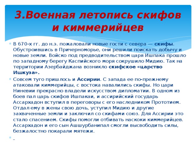 3.Военная летопись скифов и киммерийцев В 670-х гг. до н.э. пожаловали новые гости с севера — скифы . Обустроившись в Причерноморье, они решили поискать добычу и новые земли. Войско под предводительством царя Ишпака прошло по западному берегу Каспийского моря сокрушило Мидию. Так на территории Азербайджана возникло скифское «царство Ишкуза». Совсем туго пришлось и Ассирии . С запада ее по-прежнему атаковали киммерийцы, с востока навалились скифы. Но цари Ниневии прекрасно владели искусством дипломатии. В одном из боев пал царь скифов Ишпакаи, и ассирийский государь Ассархадон вступил в переговоры с его наследником Прототием. Отдал ему в жены свою дочь, уступил Мидию и другие захваченные земли и заключил со скифами союз. Для Ассирии это стало спасением. Скифы помогли отбивать наскоки киммерийцев. Ассархадон и его сын Ашшурбанипал смогли высвободить силы, безжалостно покарали мятежи.  