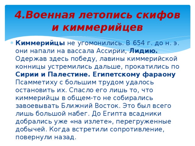 4.Военная летопись скифов и киммерийцев Киммерийцы не угомонились. В 654 г. до н. э. они напали на вассала Ассирии, Лидию. Одержав здесь победу, лавины киммерийской конницы устремились дальше, прокатились по Сирии и Палестине. Египетскому фараону Псамметиху с большим трудом удалось остановить их. Спасло его лишь то, что киммерийцы в общем-то не собирались завоевывать Ближний Восток. Это был всего лишь большой набег. До Египта всадники добрались уже «на излете», перегруженные добычей. Когда встретили сопротивление, повернули назад. 