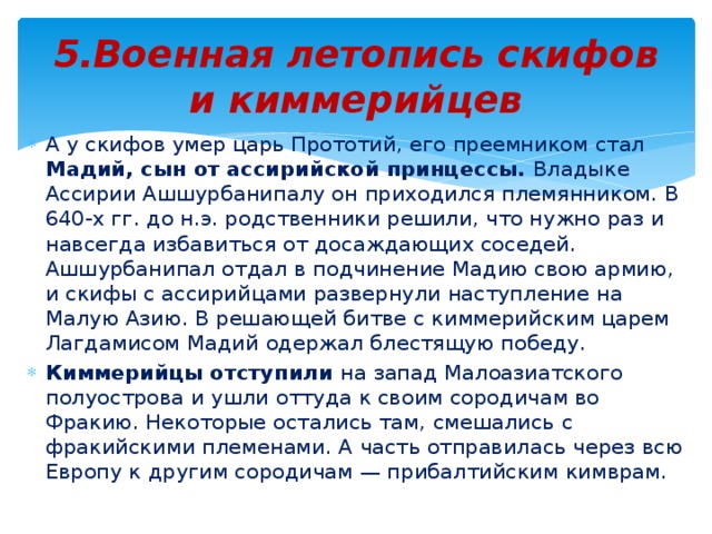 5.Военная летопись скифов и киммерийцев А у скифов умер царь Прототий, его преемником стал Мадий, сын от ассирийской принцессы. Владыке Ассирии Ашшурбанипалу он приходился племянником. В 640-х гг. до н.э. родственники решили, что нужно раз и навсегда избавиться от досаждающих соседей. Ашшурбанипал отдал в подчинение Мадию свою армию, и скифы с ассирийцами развернули наступление на Малую Азию. В решающей битве с киммерийским царем Лагдамисом Мадий одержал блестящую победу. Киммерийцы отступили на запад Малоазиатского полуострова и ушли оттуда к своим сородичам во Фракию. Некоторые остались там, смешались с фракийскими племенами. А часть отправилась через всю Европу к другим сородичам — прибалтийским кимврам.  