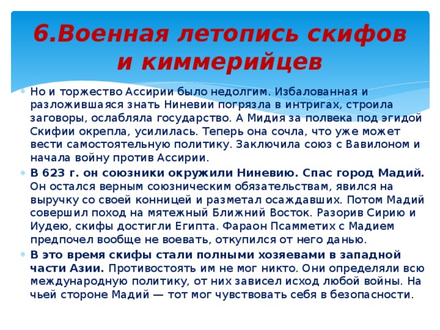 6.Военная летопись скифов и киммерийцев Но и торжество Ассирии было недолгим. Избалованная и разложившаяся знать Ниневии погрязла в интригах, строила заговоры, ослабляла государство. А Мидия за полвека под эгидой Скифии окрепла, усилилась. Теперь она сочла, что уже может вести самостоятельную политику. Заключила союз с Вавилоном и начала войну против Ассирии. В 623 г. он союзники окружили Ниневию. Спас город Мадий. Он остался верным союзническим обязательствам, явился на выручку со своей конницей и разметал осаждавших. Потом Мадий совершил поход на мятежный Ближний Восток. Разорив Сирию и Иудею, скифы достигли Египта. Фараон Псамметих с Мадием предпочел вообще не воевать, откупился от него данью. В это время скифы стали полными хозяевами в западной части Азии. Противостоять им не мог никто. Они определяли всю международную политику, от них зависел исход любой войны. На чьей стороне Мадий — тот мог чувствовать себя в безопасности. 