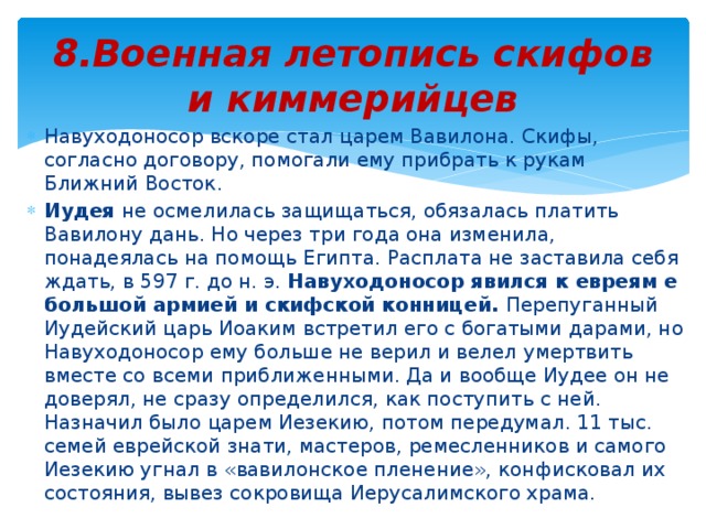 8.Военная летопись скифов и киммерийцев Навуходоносор вскоре стал царем Вавилона. Скифы, согласно договору, помогали ему прибрать к рукам Ближний Восток. Иудея не осмелилась защищаться, обязалась платить Вавилону дань. Но через три года она изменила, понадеялась на помощь Египта. Расплата не заставила себя ждать, в 597 г. до н. э. Навуходоносор явился к евреям е большой армией и скифской конницей. Перепуганный Иудейский царь Иоаким встретил его с богатыми дарами, но Навуходоносор ему больше не верил и велел умертвить вместе со всеми приближенными. Да и вообще Иудее он не доверял, не сразу определился, как поступить с ней. Назначил было царем Иезекию, потом передумал. 11 тыс. семей еврейской знати, мастеров, ремесленников и самого Иезекию угнал в «вавилонское пленение», конфисковал их состояния, вывез сокровища Иерусалимского храма. 