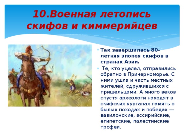 10.Военная летопись скифов и киммерийцев Так завершилась 80-летняя эпопея скифов в странах Азии.  Те, кто уцелел, отправились обратно в Причерноморье. С ними ушла и часть местных жителей, сдружившихся с пришельцами. А много веков спустя археологи находят в скифских курганах память о былых походах и победах — вавилонские, ассирийские, египетские, палестинские трофеи. 