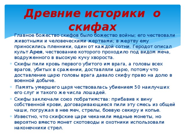 Древние историки о скифах Главное божество скифов было божество войны; его чествовали животными и человеческими жертвами; в жертву ему приносились пленники, один от каждой сотни. Геродот описал культ Арея , чествование которого проходило под видом меча, водруженного в высокую кучу хвороста. Скифы пили кровь первого убитого им врага, а головы всех врагов, убитых в сражении, доставляли царю, потому что доставление царю головы врага давало скифу право на долю в военной добыче.  Память умершего царя чествовалась убиением 50 наилучших его слуг и такого же числа лошадей. Скифы заключали союз побратимства: прибавив к вину собственной крови, договаривающиеся пили эту смесь из общей чаши, погружая в нее меч, стрелы, боевую секиру и копье. Известно, что скифские цари чеканили медные монеты, но вероятно вместо монет скотоводы и охотники использовали наконечники стрел. 
