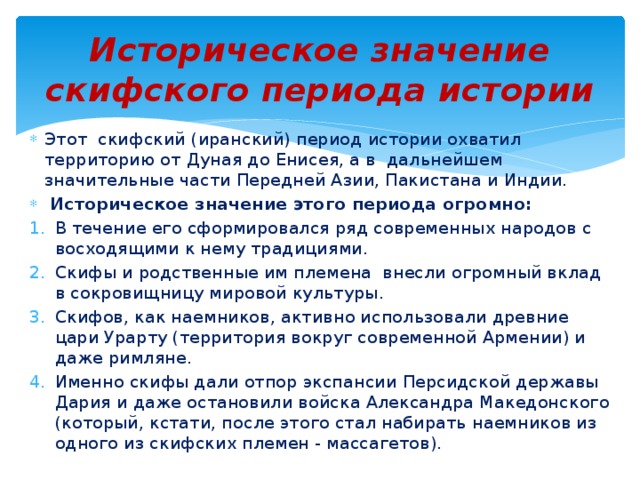 Историческое значение скифского периода истории Этот скифский (иранский) период истории охватил территорию от Дуная до Енисея, а в дальнейшем значительные части Передней Азии, Пакистана и Индии.  Историческое значение этого периода огромно: В течение его сформировался ряд современных народов с восходящими к нему традициями. Скифы и родственные им племена внесли огромный вклад в сокровищницу мировой культуры. Скифов, как наемников, активно использовали древние цари Урарту (территория вокруг современной Армении) и даже римляне. Именно скифы дали отпор экспансии Персидской державы Дария и даже остановили войска Александра Македонского (который, кстати, после этого стал набирать наемников из одного из скифских племен - массагетов). 