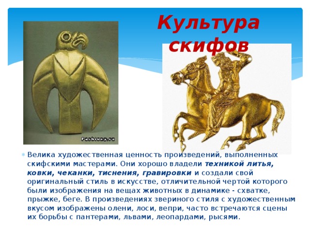 Культура скифов Велика художественная ценность произведений, выполненных скифскими мастерами. Они хорошо владели техникой литья, ковки, чеканки, тиснения, гравировки и создали свой оригинальный стиль в искусстве, отличительной чертой которого были изображения на вещах животных в динамике - схватке, прыжке, беге. В произведениях звериного стиля с художественным вкусом изображены олени, лоси, вепри, часто встречаются сцены их борьбы с пантерами, львами, леопардами, рысями. 