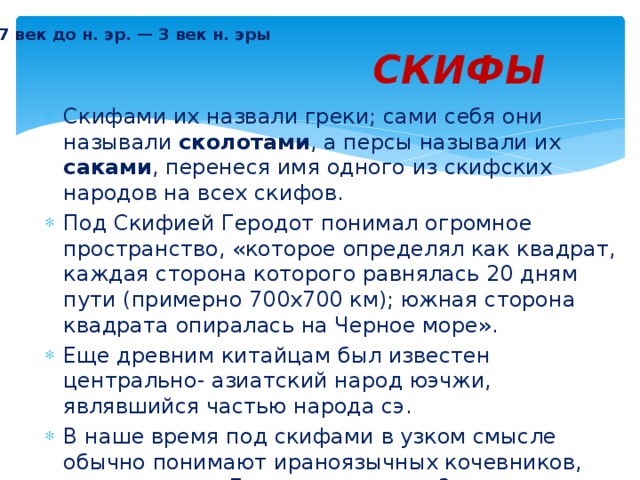 7 век до н. эр. — 3 век н. эры СКИФЫ Скифами их назвали греки; сами себя они называли сколотами , а персы называли их саками , перенеся имя одного из скифских народов на всех скифов. Под Скифией Геродот понимал огромное пространство, «которое определял как квадрат, каждая сторона которого равнялась 20 дням пути (примерно 700х700 км); южная сторона квадрата опиралась на Черное море». Еще древним китайцам был известен центрально- азиатский народ юэчжи, являвшийся частью народа сэ. В наше время под скифами в узком смысле обычно понимают ираноязычных кочевников, занимавших в 7 веке до н. эр. — 3 веке н. эры территории Украины, Молдавии, Южной России, Казахстана и части Сибири . 
