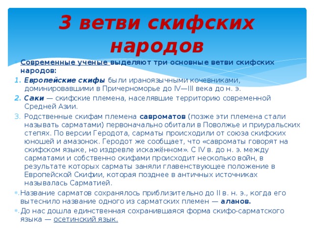 3 ветви скифских народов Современные ученые выделяют три основные ветви скифских народов: Европейские скифы были ираноязычными кочевниками, доминировавшими в Причерноморье до IV—III века до н. э. Саки  — скифские племена, населявшие территорию современной Средней Азии. Родственные скифам племена савроматов (позже эти племена стали называть сарматами) первоначально обитали в Поволжье и приуральских степях. По версии Геродота, сарматы происходили от союза скифских юношей и амазонок. Геродот же сообщает, что «савроматы говорят на скифском языке, но издревле искажённом». С IV в. до н. э. между сарматами и собственно скифами происходит несколько войн, в результате которых сарматы заняли главенствующее положение в Европейской Скифии, которая позднее в античных источниках называлась Сарматией. Название сарматов сохранялось приблизительно до II в. н. э., когда его вытеснило название одного из сарматских племен — аланов. До нас дошла единственная сохранившаяся форма скифо-сарматского языка — осетинский язык. 