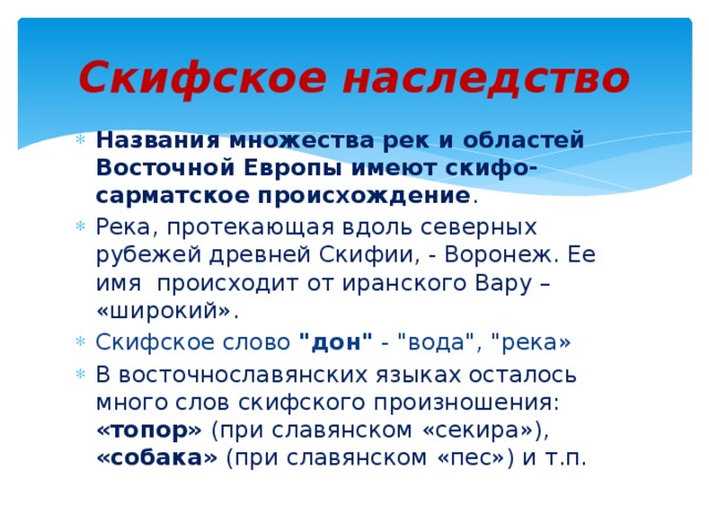 Скифское наследство Названия множества рек и областей Восточной Европы имеют скифо-сарматское происхождение . Река, протекающая вдоль северных рубежей древней Скифии, - Воронеж. Ее имя происходит от иранского Вару – «широкий». Скифское слово 