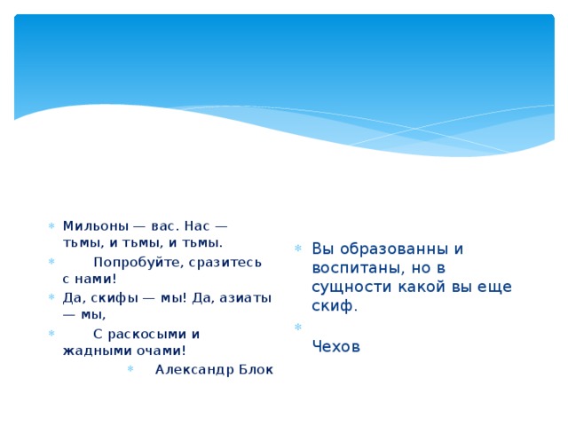 Мильоны — вас. Нас — тьмы, и тьмы, и тьмы.        Попробуйте, сразитесь с нами! Да, скифы — мы! Да, азиаты — мы,        С раскосыми и жадными очами! Александр Блок Вы образованны и воспитаны, но в сущности какой вы еще скиф.  Чехов 