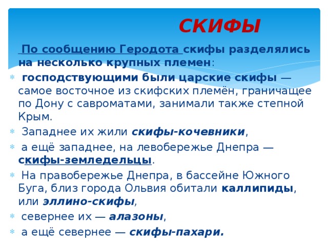 СКИФЫ  По сообщению Геродота скифы разделялись на несколько крупных племен :  господствующими были царские скифы  — самое восточное из скифских племён, граничащее по Дону с савроматами, занимали также степной Крым.  Западнее их жили  скифы-кочевники ,  а ещё западнее, на левобережье Днепра — с кифы-земледельцы .  На правобережье Днепра, в бассейне Южного Буга, близ города Ольвия обитали каллипиды , или эллино-скифы ,  севернее их —  алазоны ,  а ещё севернее — скифы-пахари. 