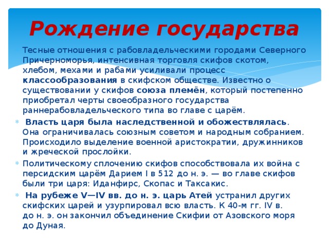 Рождение государства Тесные отношения с рабовладельческими городами Северного Причерноморья, интенсивная торговля скифов скотом, хлебом, мехами и рабами усиливали процесс классообразования в скифском обществе. Известно о существовании у скифов союза племён , который постепенно приобретал черты своеобразного государства раннерабовладельческого типа во главе с царём.  Власть царя была наследственной и обожествлялась . Она ограничивалась союзным советом и народным собранием. Происходило выделение военной аристократии, дружинников и жреческой прослойки. Политическому сплочению скифов способствовала их война с персидским царём Дарием I в 512 до н. э. — во главе скифов были три царя: Иданфирс, Скопас и Таксакис.  На рубеже V—IV вв. до н. э. царь Атей устранил других скифских царей и узурпировал всю власть. К 40-м гг. IV в. до н. э. он закончил объединение Скифии от Азовского моря до Дуная. 