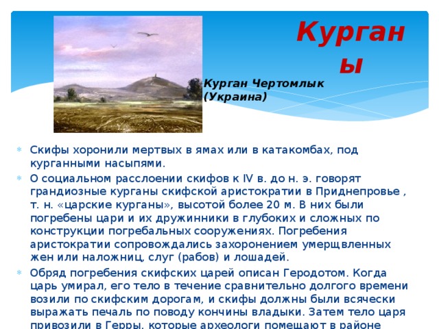 Курганы Курган Чертомлык (Украина) Скифы хоронили мертвых в ямах или в катакомбах, под курганными насыпями. О социальном расслоении скифов к IV в. до н. э. говорят грандиозные курганы скифской аристократии в Приднепровье , т. н. «царские курганы», высотой более 20 м. В них были погребены цари и их дружинники в глубоких и сложных по конструкции погребальных сооружениях. Погребения аристократии сопровождались захоронением умерщвленных жен или наложниц, слуг (рабов) и лошадей. Обряд погребения скифских царей описан Геродотом. Когда царь умирал, его тело в течение сравнительно долгого времени возили по скифским дорогам, и скифы должны были всячески выражать печаль по поводу кончины владыки. Затем тело царя привозили в Герры, которые археологи помещают в районе днепровских порогов, клали его в могильную яму вместе с его убитой женой, убитыми слугами, лошадьми и насыпали над ним огромный курган. 