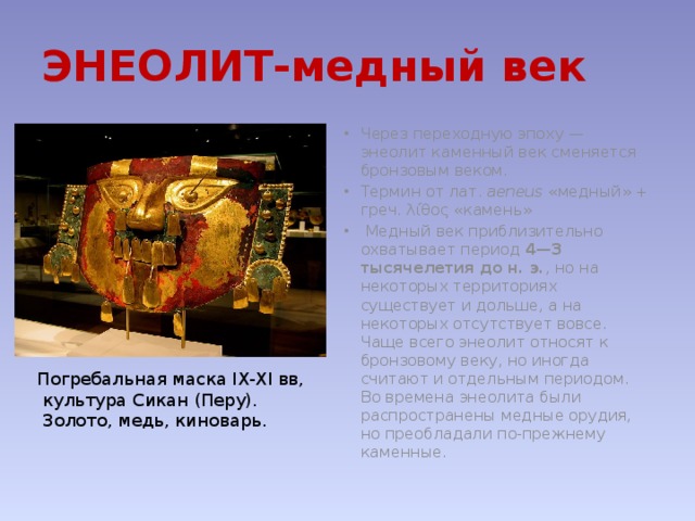ЭНЕОЛИТ-медный век Через переходную эпоху — энеолит каменный век сменяется бронзовым веком. Термин от лат.  aeneus «медный» + греч. λίθος «камень»   Медный век приблизительно охватывает период 4—3 тысячелетия до н. э. , но на некоторых территориях существует и дольше, а на некоторых отсутствует вовсе. Чаще всего энеолит относят к бронзовому веку, но иногда считают и отдельным периодом. Во времена энеолита были распространены медные орудия, но преобладали по-прежнему каменные. Погребальная маска IX-XI вв,  культура Сикан (Перу).  Золото, медь, киноварь. 