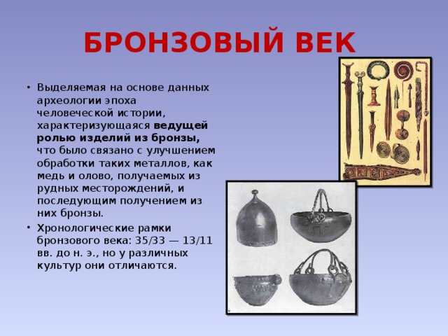 БРОНЗОВЫЙ ВЕК   Выделяемая на основе данных археологии эпоха человеческой истории, характеризующаяся ведущей ролью изделий из бронзы, что было связано с улучшением обработки таких металлов, как медь и олово, получаемых из рудных месторождений, и последующим получением из них бронзы. Хронологические рамки бронзового века: 35/33 — 13/11 вв. до н. э., но у различных культур они отличаются. 