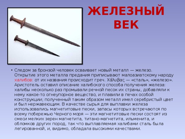 ЖЕЛЕЗНЫЙ ВЕК Следом за бронзой человек осваивает новый металл — железо. Открытие этого металла предания приписывают малоазиатскому народу халибов: от их названия происходит греч. Χάλυβας — «сталь», «железо». Аристотель оставил описание халибского способа получения железа: халибы несколько раз промывали речной песок их страны, добавляли к нему какое-то огнеупорное вещество, и плавили в печах особой конструкции; полученный таким образом металл имел серебристый цвет и был нержавеющим. В качестве сырья для выплавки железа использовались магнетитовые пески, запасы которых встречаются по всему побережью Черного моря — эти магнетитовые пески состоят из смеси мелких зерен магнетита, титано-магнетита, ильменита, и обломков других пород, так что выплавляемая халибами сталь была легированной, и, видимо, обладала высокими качествами. 
