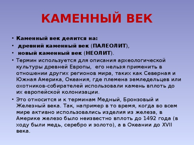 КАМЕННЫЙ ВЕК Каменный век делится на:  древний каменный век ( ПАЛЕОЛИТ ),  новый каменный век ( НЕОЛИТ ). Термин используется для описания археологической культуры древней Европы, его нельзя применить в отношении других регионов мира, таких как Северная и Южная Америка, Океания, где племена земледельцев или охотников-собирателей использовали камень вплоть до их европейской колонизации. Это относится и к терминам Медный, Бронзовый и Железный века. Так, например в то время, когда во всем мире активно использовались изделия из железа, в Америке железо было неизвестно вплоть до 1492 года (в ходу были медь, серебро и золото), а в Океании до XVII века. 
