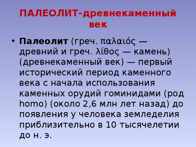 ПАЛЕОЛИТ-древнекаменный век Палеолит (греч. παλαιός — древний и греч. λίθος — камень) (древнекаменный век) — первый исторический период каменного века с начала использования каменных орудий гоминидами (род homo) (около 2,6 млн лет назад) до появления у человека земледелия приблизительно в 10 тысячелетии до н. э. 