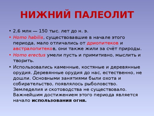 НИЖНИЙ ПАЛЕОЛИТ 2,6 млн — 150 тыс. лет до н. э. Homo habilis , существовавшие в начале этого периода, мало отличались от дриопитеков и австралопитеко в, они также жили за счёт природы. Homo erectus умели пусть и примитивно, мыслить и творить. Использовались каменные, костяные и деревянные орудия. Деревянные орудия до нас, естественно, не дошли. Основными занятиями были охота и собирательство, появлялось рыболовство. Земледелия и скотоводства не существовало. Важнейшим достижением этого периода является начало использования огня. 