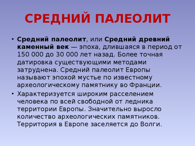 СРЕДНИЙ ПАЛЕОЛИТ Средний палеолит , или Средний древний каменный век  — эпоха, длившаяся в период от 150 000 до 30 000 лет назад. Более точная датировка существующими методами затруднена. Средний палеолит Европы называют эпохой мустье по известному археологическому памятнику во Франции. Характеризуется широким расселением человека по всей свободной от ледника территории Европы. Значительно выросло количество археологических памятников. Территория в Европе заселяется до Волги. 