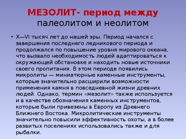 МЕЗОЛИТ- период между палеолитом и неолитом X—VI тысяч лет до нашей эры. Период начался с завершения последнего ледникового периода и продолжался по повышение уровня мирового океана, что вызвало необходимость людей адаптироваться к окружающей обстановке и находить новые источники своего пропитания. В этом периоде появились микролиты — миниатюрные каменные инструменты, которые значительно расширили возможности применения камня в повседневной жизни древних людей. Однако, термин «мезолит» также используется и в качестве обозначения каменных инструментов, которые были привезены в Европу из Древнего Ближнего Востока. Микролитические инструменты значительно повысили эффективность охоты, а в более развитых поселениях использовались также и для рыбалки. 