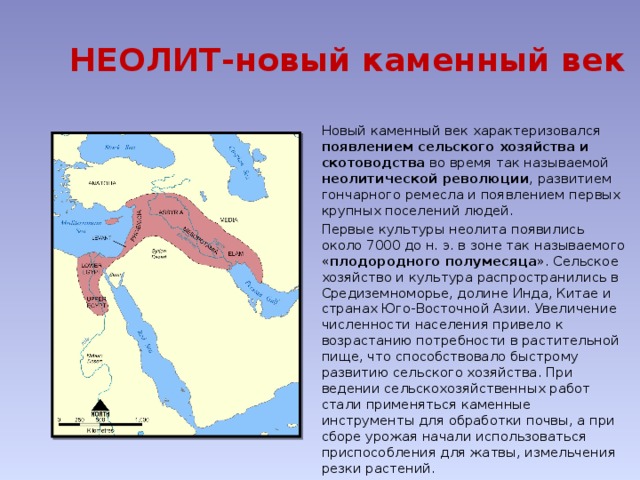 НЕОЛИТ-новый каменный век Новый каменный век характеризовался появлением сельского хозяйства и скотоводства во время так называемой неолитической революции , развитием гончарного ремесла и появлением первых крупных поселений людей. Первые культуры неолита появились около 7000 до н. э. в зоне так называемого « плодородного полумесяца ». Сельское хозяйство и культура распространились в Средиземноморье, долине Инда, Китае и странах Юго-Восточной Азии. Увеличение численности населения привело к возрастанию потребности в растительной пище, что способствовало быстрому развитию сельского хозяйства. При ведении сельскохозяйственных работ стали применяться каменные инструменты для обработки почвы, а при сборе урожая начали использоваться приспособления для жатвы, измельчения резки растений.  