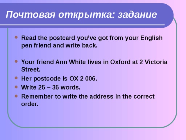 Почтовая открытка: задание Read the postcard you’ve got from your English pen friend and write back.   Your friend Ann White lives in Oxford at 2 Victoria Street. Her postcode is OX 2 006. Write 25 – 35 words. Remember to write the address in the correct order. 