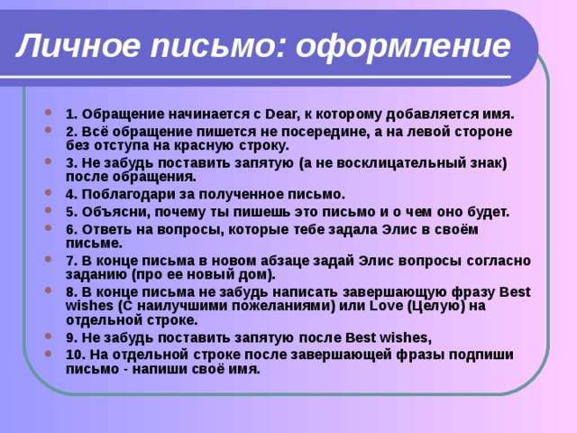 Личное письмо: оформление 1. Обращение начинается с Dear, к которому добавляется имя. 2. Всё обращение пишется не посередине, а на левой стороне без отступа на красную строку. 3. Не забудь поставить запятую (а не восклицательный знак) после обращения. 4. Поблагодари за полученное письмо. 5. Объясни, почему ты пишешь это письмо и о чем оно будет. 6. Ответь на вопросы, которые тебе задала Элис в своём письме. 7. В конце письма в новом абзаце задай Элис вопросы согласно заданию (про ее новый дом). 8. В конце письма не забудь написать завершающую фразу Best wishes (С наилучшими пожеланиями) или Love (Целую) на отдельной строке. 9. Не забудь поставить запятую после Best wishes, 10. На отдельной строке после завершающей фразы подпиши письмо - напиши своё имя. 