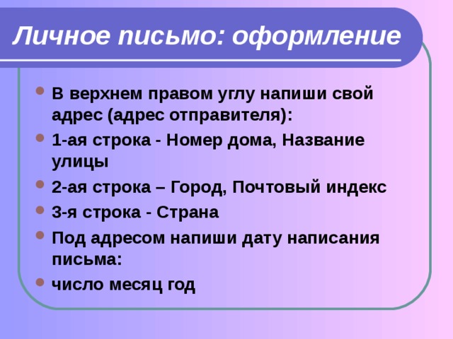 Личное письмо: оформление B верхнем правом углу напиши свой адрес (адрес отправителя): 1-ая строка - Номер дома, Название улицы 2-ая строка – Город, Почтовый индекс 3-я строка - Страна Под адресом напиши дату написания письма: число месяц год 
