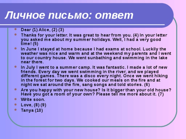 Личное письмо: ответ Dear (1) Alice, (2) (3) Thanks for your letter. It was great to hear from you. (4) In your letter you asked me about my summer holidays. Well, I had a very good time! (5) In June I stayed at home because I had exams at school. Luckily the weather was nice and warm and at the weekend my parents and I went to our country house. We went sunbathing and swimming in the lake near there. In July I went to a summer camp. It was fantastic. I made a lot of new friends. Every day we went swimming in the river, and we played different games. There was a disco every night. Once we went hiking in the forest for two days. We cooked our meals on the fire and at night we sat around the fire, sang songs and told stories. (6) Are you happy with your new house? Is it bigger than your old house? Have you got a room of your own? Please tell me more about it. (7) Write soon. Love, (8) (9) Tanya (10)     