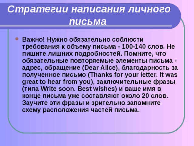 Стратегии написания личного письма  Важно! Нужно обязательно соблюсти требования к объему письма - 100-140 слов. Не пишите лишних подробностей. Помните, что обязательные повторяемые элементы письма - адрес, обращение (Dear Alice), благодарность за полученное письмо (Thanks for your letter. It was great to hear from you), заключительные  фразы ( типа Write soon. Best wishes) и ваше имя в конце письма уже составляют около 20 слов. Заучите эти фразы и зрительно запомните схему расположения частей письма. 