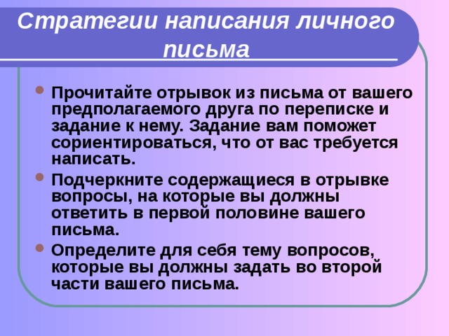 Стратегии написания личного письма Прочитайте отрывок из письма от вашего предполагаемого друга по переписке и задание к нему. Задание вам поможет сориентироваться, что от вас требуется написать. Подчеркните содержащиеся в отрывке вопросы, на которые вы должны ответить в первой половине вашего письма. Определите для себя тему вопросов, которые вы должны задать во второй части вашего письма. 