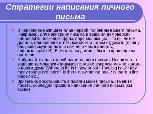 Стратегии написания личного письма В черновике напишите план первой половины вашего письма. Например, для написания письма в задании демоверсии набросайте несколько фраз, перечисляющих, что вы летом делали, или вообще о том, как можно летом отдыхать (если у вас было скучное лето и вам не о чем написать, пофантазируйте!). Все глаголы должны быть в прошедшем времени. Набросайте план второй части вашего письма. Например, в задании демоверсии подумайте, какие вопросы можно задать о новом доме (Where is it? Is it new or old? How big is it? How many rooms are there? Is there a swimming pool? Is there a fire place? etc.) Зрительно восстановите в памяти макет письма. Начните писать, соблюдая правила написания личного письма (см. выше) 