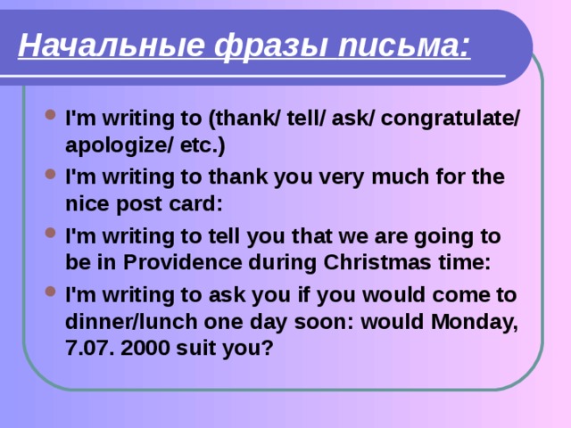 Начальные  фразы  письма: I'm writing to (thank/ tell/ ask/ congratulate/ apologize/ etc.) I'm writing to thank you very much for the nice post card: I'm writing to tell you that we are going to be in Providence during Christmas time: I'm writing to ask you if you would come to dinner/lunch one day soon: would Monday, 7.07. 2000 suit you? 