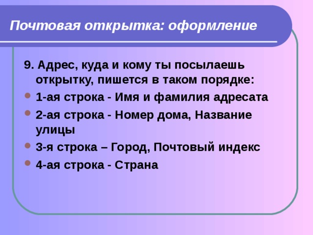 Почтовая открытка: оформление  9. Адрес, куда и кому ты посылаешь открытку, пишется в таком порядке: 1-ая строка - Имя и фамилия адресата 2-ая строка - Номер дома, Название улицы 3-я строка – Город, Почтовый индекс 4-ая строка - Страна 