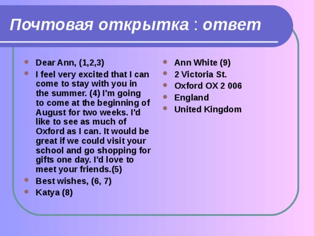 Почтовая открытка : ответ Dear Ann, (1,2,3) I feel very excited that I can come to stay with you in the summer. (4) I'm going to come at the beginning of August for two weeks. I'd like to see as much of Oxford as I can. It would be great if we could visit your school and go shopping for gifts one day. I'd love to meet your friends.(5) Best wishes, (6, 7) Katya (8)  Ann White (9) 2 Victoria St. Oxford OX 2 006 England United Kingdom 