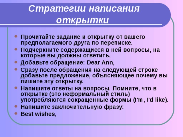 Стратегии написания открытки Прочитайте задание и открытку от вашего предполагаемого друга по переписке. Подчеркните содержащиеся в ней вопросы, на которые вы должны ответить. Добавьте обращение: Dear Ann, Сразу после обращения на следующей строке добавьте предложение, объясняющее почему вы пишите эту открытку. Напишите ответы на вопросы. Помните, что в открытке (это неформальный стиль) употребляются сокращенные формы (I'm, I'd like). Напишите заключительную фразу: Best wishes, 