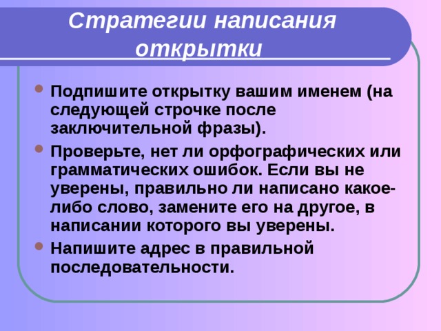 Стратегии написания открытки  Подпишите открытку вашим именем (на следующей строчке после заключительной фразы). Проверьте, нет ли орфографических или грамматических ошибок. Если вы не уверены, правильно ли написано какое-либо слово, замените его на другое, в написании которого вы уверены. Напишите адрес в правильной последовательности. 