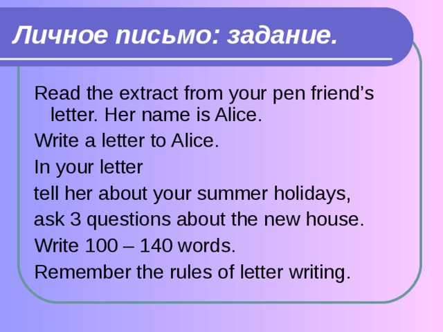 Личное письмо: задание. Read the extract from your pen friend’s letter. Her name is Alice. Write a letter to Alice. In your letter tell her about your summer holidays, ask 3 questions about the new house. Write 100 – 140 words. Remember the rules of letter writing. 