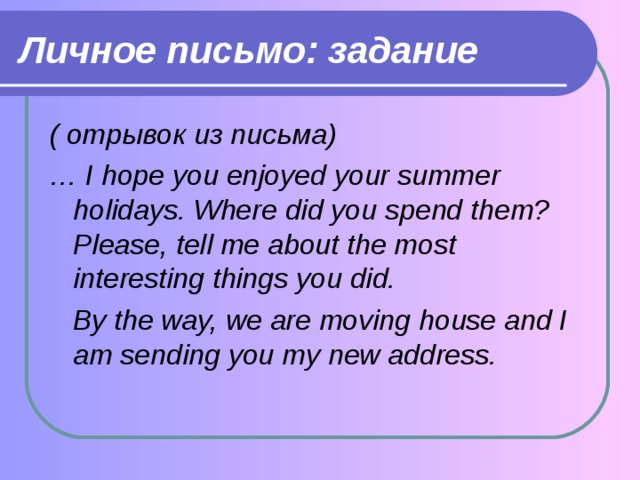 Личное письмо: задание ( отрывок из письма) … I hope you enjoyed your summer holidays. Where did you spend them? Please, tell me about the most interesting things you did.  By the way, we are moving house and I am sending you my new address.  