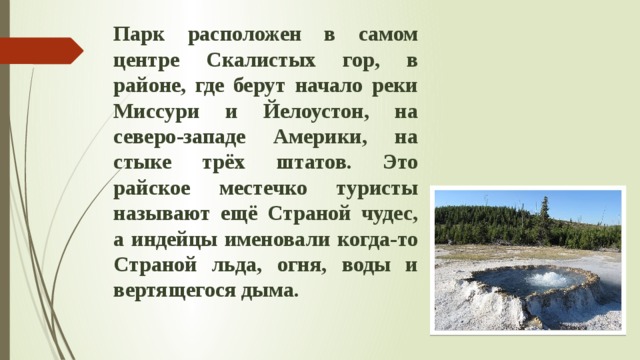 Парк расположен в самом центре Скалистых гор, в районе, где берут начало реки Миссури и Йелоустон, на северо-западе Америки, на стыке трёх штатов. Это райское местечко туристы называют ещё Страной чудес, а индейцы именовали когда-то Страной льда, огня, воды и вертящегося дыма. 