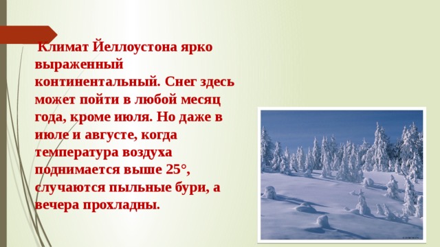  Климат Йеллоустона ярко выраженный континентальный. Снег здесь может пойти в любой месяц года, кроме июля. Но даже в июле и августе, когда температура воздуха поднимается выше 25°, случаются пыльные бури, а вечера прохладны. 