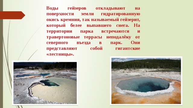 Воды гейзеров откладывают на поверхности земли гидратированную окись кремния, так называемый гейзерит, который белее выпавшего снега. На территории парка встречаются и травертоновые террасы неподалёку от северного въезда в парк. Они представляют собой гигантские «лестницы». 