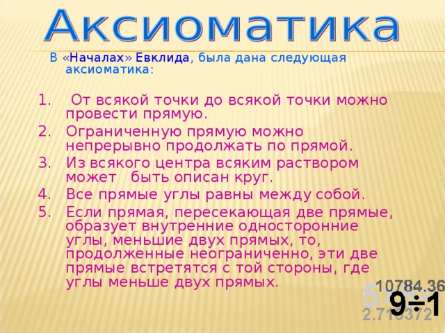  В «Началах» Евклида , была дана следующая аксиоматика: 1.  От всякой точки до всякой точки можно провести прямую. 2. Ограниченную прямую можно непрерывно продолжать по прямой. 3. Из всякого центра всяким раствором может быть описан круг. 4. Все прямые углы равны между собой. 5. Если прямая, пересекающая две прямые, образует внутренние односторонние углы, меньшие двух прямых, то, продолженные неограниченно, эти две прямые встретятся с той стороны, где углы меньше двух прямых. 
