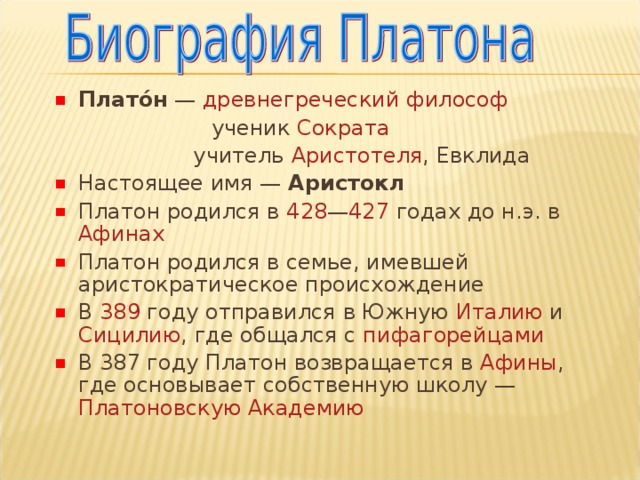 Плато́н — древнегреческий  философ   ученик Сократа     учитель Аристотеля , Евклида Настоящее имя — Аристокл  Платон родился в 428 — 427 годах до н.э. в Афинах Платон родился в семье, имевшей аристократическое происхождение В 389 году отправился в Южную Италию и Сицилию , где общался с пифагорейцами В 387 году Платон возвращается в Афины , где основывает собственную школу — Платоновскую Академию 