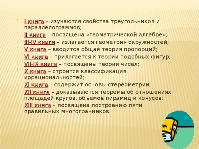 I книга – изучаются свойства треугольников и параллелограммов; II книга – посвящена «геометрической алгебре»; III-IV книги – излагается геометрия окружностей; V книга – вводится общая теория пропорций; VI книга – прилагается к теории подобных фигур; VII-IX книги – посвящены теории чисел; X книга – строится классификация иррациональностей; XI книга – содержит основы стереометрии; XII книга – доказываются теоремы об отношениях площадей кругов, объёмов пирамид и конусов; XIII книга – посвящена построению пяти правильных многогранников. 