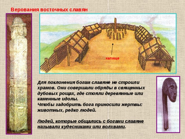 Верования восточных славян капище Для поклонения богам славяне не строили храмов. Они совершали обряды в священных дубовых рощах, где стояли деревянные или каменные идолы. Чтобы задобрить бога приносили жертвы: животных, редко людей.  Людей, которые общались с богами славяне называли кудесниками или волхвами . 