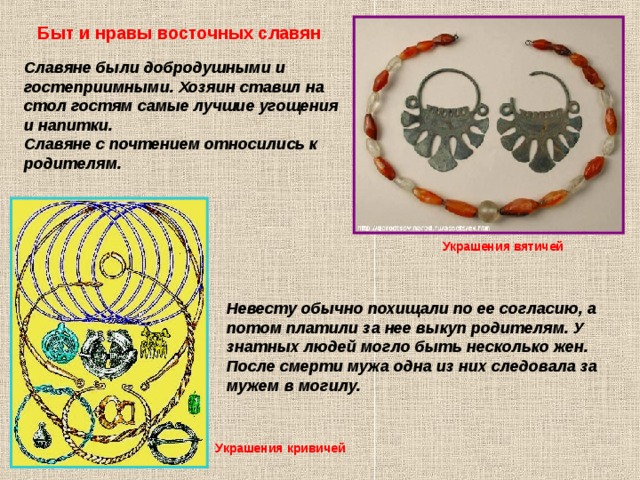 Быт и нравы восточных славян Славяне были добродушными и гостеприимными. Хозяин ставил на стол гостям самые лучшие угощения и напитки. Славяне с почтением относились к родителям. Украшения вятичей Невесту обычно похищали по ее согласию, а потом платили за нее выкуп родителям. У знатных людей могло быть несколько жен. После смерти мужа одна из них следовала за мужем в могилу. Украшения кривичей 