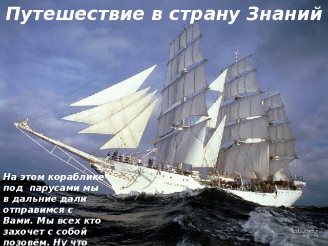 Путешествие в страну Знаний На этом кораблике под парусами мы в дальние дали отправимся с Вами. Мы всех кто захочет с собой позовём. Ну что же, согласны? Решили? Плывём! 