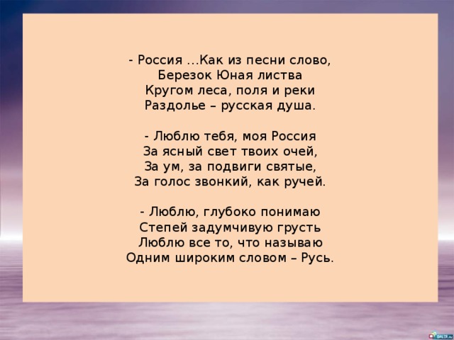- Россия …Как из песни слово,  Березок Юная листва  Кругом леса, поля и реки  Раздолье – русская душа.   - Люблю тебя, моя Россия  За ясный свет твоих очей,  За ум, за подвиги святые,  За голос звонкий, как ручей.   - Люблю, глубоко понимаю  Степей задумчивую грусть  Люблю все то, что называю  Одним широким словом – Русь. 